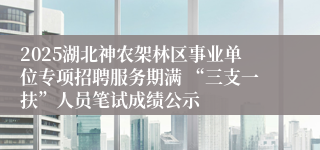 2025湖北神农架林区事业单位专项招聘服务期满 “三支一扶”人员笔试成绩公示