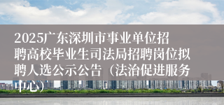 2025广东深圳市事业单位招聘高校毕业生司法局招聘岗位拟聘人选公示公告（法治促进服务中心）