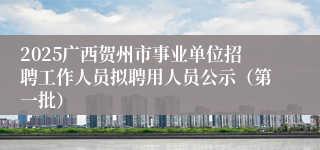 2025广西贺州市事业单位招聘工作人员拟聘用人员公示（第一批）