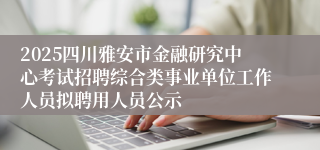2025四川雅安市金融研究中心考试招聘综合类事业单位工作人员拟聘用人员公示
