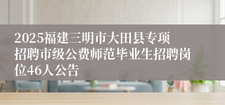 2025福建三明市大田县专项招聘市级公费师范毕业生招聘岗位46人公告