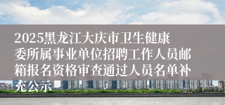 2025黑龙江大庆市卫生健康委所属事业单位招聘工作人员邮箱报名资格审查通过人员名单补充公示