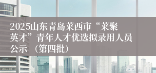 2025山东青岛莱西市“莱聚英才”青年人才优选拟录用人员公示 （第四批）