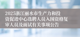 2025浙江丽水市生产力和投资促进中心选聘人员入围资格复审人员及面试有关事项公告