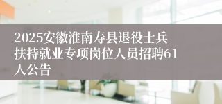 2025安徽淮南寿县退役士兵扶持就业专项岗位人员招聘61人公告