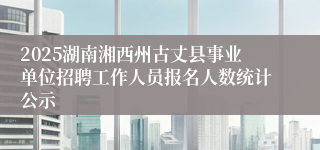 2025湖南湘西州古丈县事业单位招聘工作人员报名人数统计公示