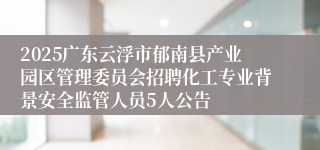 2025广东云浮市郁南县产业园区管理委员会招聘化工专业背景安全监管人员5人公告