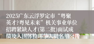 2025广东云浮罗定市“粤聚英才?粤见未来”机关事业单位招聘紧缺人才(第二批)面试成绩及入围体检环节人员名单公告