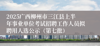 2025广西柳州市三江县上半年事业单位考试招聘工作人员拟聘用人选公示（第七批）