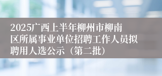 2025广西上半年柳州市柳南区所属事业单位招聘工作人员拟聘用人选公示（第二批）