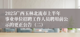 2025广西玉林北流市上半年事业单位招聘工作人员聘用前公示的更正公告（二）