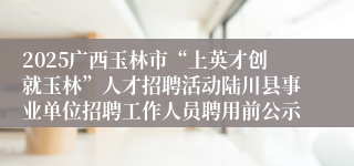 2025广西玉林市“上英才创就玉林”人才招聘活动陆川县事业单位招聘工作人员聘用前公示