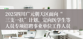 2025四川广元朝天区面向“三支一扶”计划、定向医学生等人员专项招聘事业单位工作人员38人公告