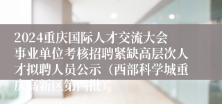 2024重庆国际人才交流大会事业单位考核招聘紧缺高层次人才拟聘人员公示（西部科学城重庆高新区第四批）