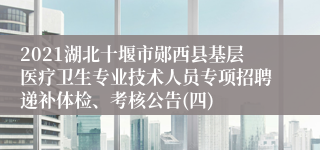 2021湖北十堰市郧西县基层医疗卫生专业技术人员专项招聘递补体检、考核公告(四)