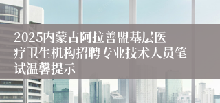 2025内蒙古阿拉善盟基层医疗卫生机构招聘专业技术人员笔试温馨提示