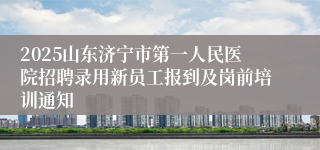 2025山东济宁市第一人民医院招聘录用新员工报到及岗前培训通知
