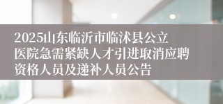 2025山东临沂市临沭县公立医院急需紧缺人才引进取消应聘资格人员及递补人员公告