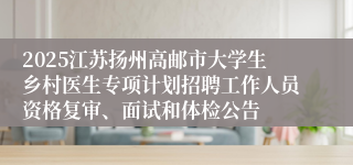 2025江苏扬州高邮市大学生乡村医生专项计划招聘工作人员资格复审、面试和体检公告