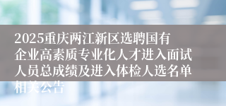 2025重庆两江新区选聘国有企业高素质专业化人才进入面试人员总成绩及进入体检人选名单相关公告