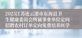 2025江苏连云港市东海县卫生健康委员会所属事业单位定向招聘农村订单定向免费培养医学毕业生笔试成绩公布