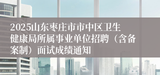 2025山东枣庄市市中区卫生健康局所属事业单位招聘（含备案制）面试成绩通知