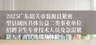 2025广东韶关市翁源县紧密型县域医共体公益二类事业单位招聘卫生专业技术人员及急需紧缺人才面试成绩及体检公告