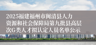 2025福建福州市闽清县人力资源和社会保障局第九批县高层次G类人才拟认定人员名单公示