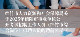绵竹市人力资源和社会保障局关于2025年德阳市事业单位公开考试招聘工作人员（绵竹市综合岗位）拟聘人员的聘前公示（一）