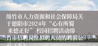 绵竹市人力资源和社会保障局关于德阳市2024年“心有所蜀 来德正好” 校园招聘活动绵竹市招聘岗位拟聘人员的聘前公示（五）