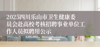 2025四川乐山市卫生健康委员会赴高校考核招聘事业单位工作人员拟聘用公示
