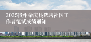 2025贵州余庆县选聘社区工作者笔试成绩通知