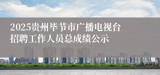 2025贵州毕节市广播电视台招聘工作人员总成绩公示