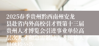 2025春季贵州黔西南州安龙县赴省内外高校引才暨第十三届贵州人才博览会引进事业单位高层次人才和急需紧缺人才递补人员体检公告