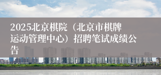 2025北京棋院（北京市棋牌运动管理中心）招聘笔试成绩公告
