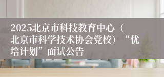 2025北京市科技教育中心（北京市科学技术协会党校）“优培计划”面试公告