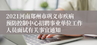 2021河南郑州市巩义市疾病预防控制中心招聘事业单位工作人员面试有关事宜通知
