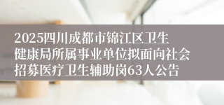 2025四川成都市锦江区卫生健康局所属事业单位拟面向社会招募医疗卫生辅助岗63人公告