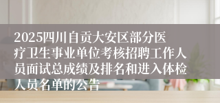 2025四川自贡大安区部分医疗卫生事业单位考核招聘工作人员面试总成绩及排名和进入体检人员名单的公告