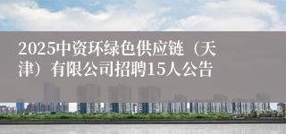2025中资环绿色供应链（天津）有限公司招聘15人公告