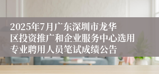 2025年7月广东深圳市龙华区投资推广和企业服务中心选用专业聘用人员笔试成绩公告