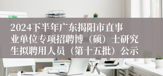 2024下半年广东揭阳市直事业单位专项招聘博（硕）士研究生拟聘用人员（第十五批）公示