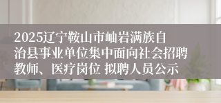 2025辽宁鞍山市岫岩满族自治县事业单位集中面向社会招聘教师、医疗岗位 拟聘人员公示