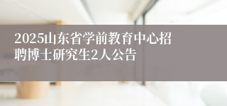 2025山东省学前教育中心招聘博士研究生2人公告