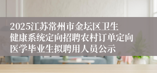 2025江苏常州市金坛区卫生健康系统定向招聘农村订单定向医学毕业生拟聘用人员公示
