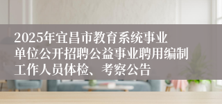 2025年宜昌市教育系统事业单位公开招聘公益事业聘用编制工作人员体检、考察公告