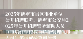 2025年鹤壁市县区事业单位公开招聘联考、鹤壁市公安局2025年公开招聘警务辅助人员（市培红学校教育矫治管理保卫人员）笔试成绩查询公告