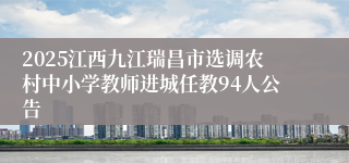 2025江西九江瑞昌市选调农村中小学教师进城任教94人公告    