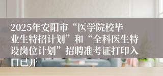 2025年安阳市“医学院校毕业生特招计划”和“全科医生特设岗位计划”招聘准考证打印入口已开