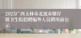 2025广西玉林市北流市塘岸镇卫生院招聘编外人员聘用前公示